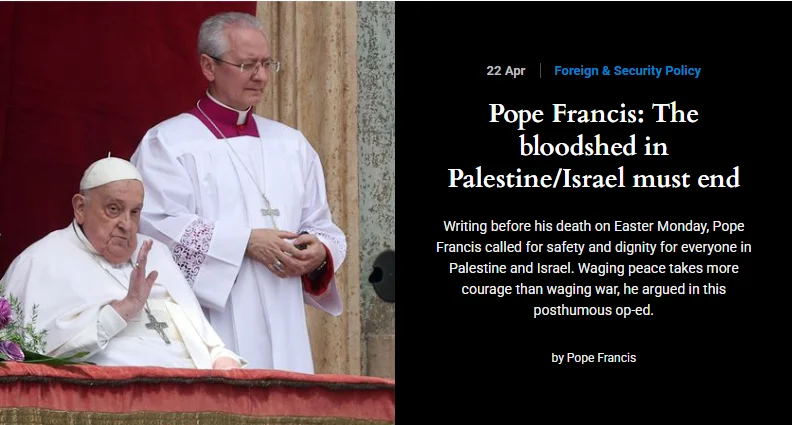 22 de abril | política internacional e de segurança. Papa Francisco: o derramamento de sangue na Palestina/ Israel deve acabar. Escrito antes de sua morte, na segunda-feira de Páscoa, o Papa Francisco clama por segurança e dignidade para todos na Palestina e em Israel. A paz demanda mais coragem do que a guerra, ele afirma em seu artigo póstumo.