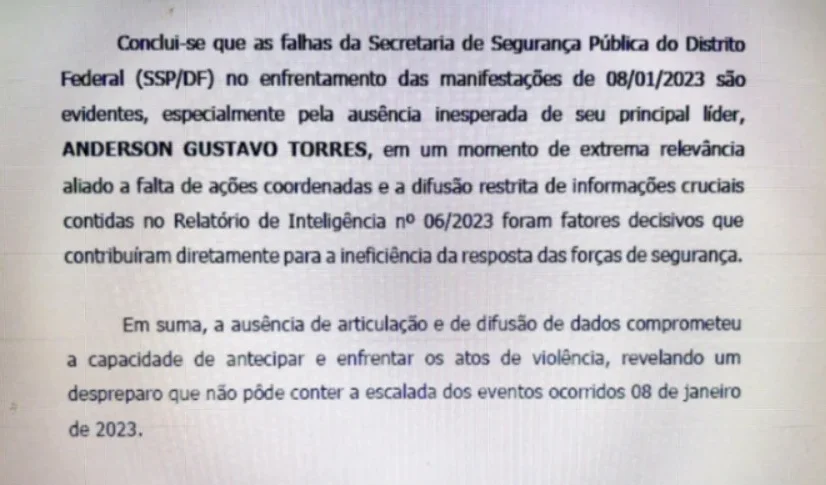 Conclui-se que as falhas da Secretaria de Segurança Pública do Distrito Federal (SSP/SP) no enfrentamento das manifestações de 08/01/2023 são evidentes, especialmente pela ausência inesperada de seu principal líder, ANDERSON GUSTAVO TORRES, em um momento de  extrema relevância aliada a falta de ações coordenadas e a difusão restrita de informações cruciais contidas no Relatório de Inteligência nº 06/2023 foram fatores decisivos que contribuíram diretamente para a ineficiência da resposta das forças de segurança. Em suma, a ausência de articulação e de difusão de dados comprometeu a capacidade de antecipar e enfrentar os atos de violência, revelando um despreparo que não pôde conter a escalada dos eventos ocorridos 08 de janeiro de 2023. STF